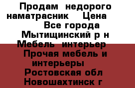 Продам  недорого наматрасник  › Цена ­ 6 500 - Все города, Мытищинский р-н Мебель, интерьер » Прочая мебель и интерьеры   . Ростовская обл.,Новошахтинск г.